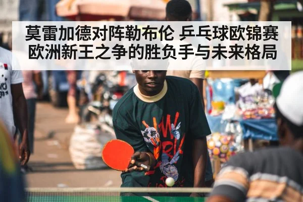 莫雷加德对阵勒布伦 乒乓球欧锦赛欧洲新王之争的胜负手与未来格局